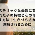 ヒステリックな母親に育てられた子の特徴と心の傷を癒す方法｜生きづらさから解放されるために