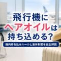 飛行機にヘアオイルは持ち込める？機内持ち込みルールと液体制限を完全解説