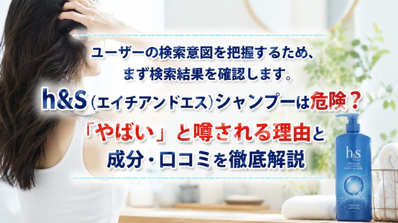 ユーザーの検索意図を把握するため、まず検索結果を確認します。h&s(エイチアンドエス)シャンプーは危険？「やばい」と噂される理由と成分・口コミを徹底解説